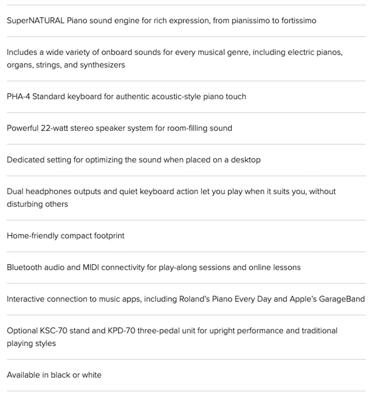 SuperNATURAL Piano sound engine for rich expression from pianissimo to fortissimoIncludes a wide variety of onboard sounds for every musical genre including electric pianos,organs, strings, and synthesizersPHA-4 Standard keyboard for authentic acoustic-style piano touchPowerful 22-watt stereo speaker system for room-filling soundDedicated setting for optimizing the sound when placed on a desktopDual headphones outputs and quiet keyboard action let you play when it suits you, withoutdisturbing othersHome-friendly compact footprintBluetooth audio and MIDI connectivity for play-along sessions and online lessonsInteractive connection to music apps, including Roland's Piano Every Day and Apple's GarageBandOptional KSC-70 stand and KPD-70 three-pedal unit for upright performance and traditionalplaying stylesAvailable in black or white