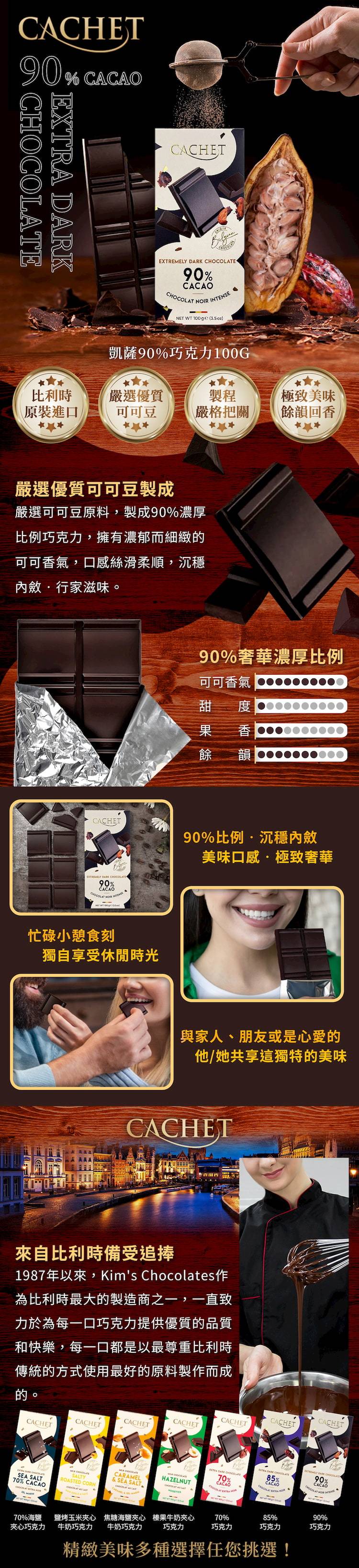 CACHET90%  DARKCACHET DARK E90%  NTENSE  100 ()凱薩90%巧克力100G比利時嚴選優質製程極致美味原裝進口可可豆嚴格把關餘韻回香嚴選優質可可豆製成嚴選可可豆原料,製成90%濃厚比例巧克力,擁有濃郁而細緻可可香氣,口感絲滑柔順,沉穩內斂行家滋味。90%奢華濃厚比例可可香氣甜 果 香餘 韻CACHET90%比例沉穩內斂美味口感·極致奢華EXTREMELY  90%CACAO NOIR INET WT ge忙碌小憩食刻獨自享受休閒時光與家人、朋友或是心愛的他/她共享這獨特的美味CACHET來自比利時備受追捧1987年以來,Kims Chocolates作為比利時最大的製造商之一,一直致力於為每一口巧克力提供優質的品質和快樂,每一口都是以最尊重比利時傳統的方式使用最好的原料製作而成的。CACHETCACHETCACHETCACHETCACHETCARAMEL SALTY& SEA SALTSEA SALTROASTED CORN70% CACAO70%海鹽鹽烤玉米夾心 焦糖海鹽夾心夾心巧克力牛奶巧克力 牛奶巧克力CACHETCACHET 90%  85%CACAO70% CHOCOLATECACAOCACAOCHOCOLAT EXTRAHAZELNUTCHOCOLAT榛果牛奶夾心70%85%90%巧克力巧克力巧克力巧克力精緻美味多種選擇任您挑選!