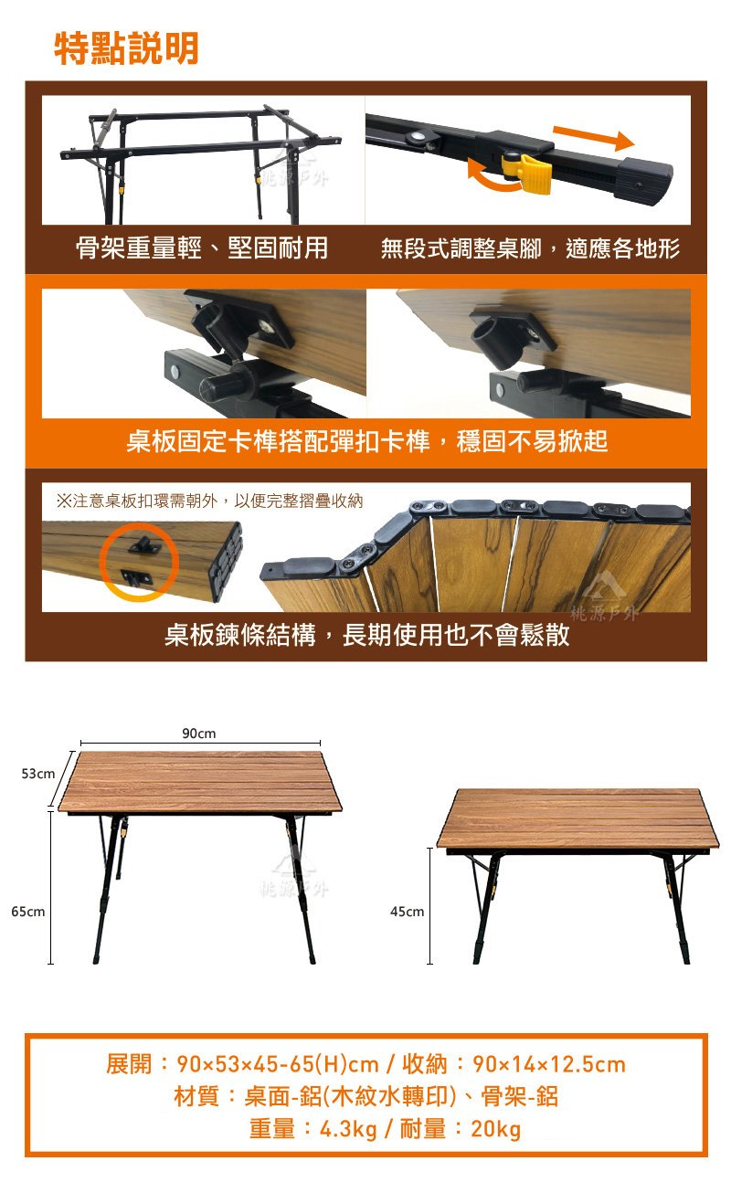 53cm特點骨架重量輕、堅固耐用無段式調整桌腳,適應各地形桌板固定卡榫搭配彈扣卡榫,穩固不易掀起注意桌板扣環需朝,以便完整摺疊收納源桌板鍊條結構,長期使用也不會鬆散90cm桃源 外65cm45cm展開:90x5345-65(H)cm/收納:90x14x12.5cm材質:桌面-(木紋水轉印)、骨架-鋁重量:4.3kg/耐量:20kg