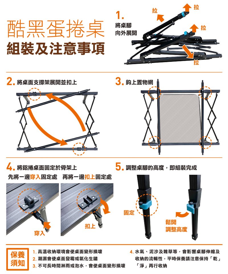 酷黑蛋捲桌組裝及注意事項將桌面支撐架展開並扣上1.將桌腳向外展開3.上置物網拉拉拉將鋁捲桌面固定於骨架上先將一邊穿入固定處 再將一邊扣上固定處5.調整桌腳的高度,即組裝完成保養須知穿入固定鬆開扣上調整高度1. 高溫收納環境會使桌面變形損壞2.潮濕會使桌面發霉或氧化生鏽3. 不可長時間淋雨或泡水,會使桌面變形損壞4. 水氣、泥沙及雜草等,會影響桌腳伸縮及收納的流暢性,平時保養請注意保持「乾」「淨」再行收納