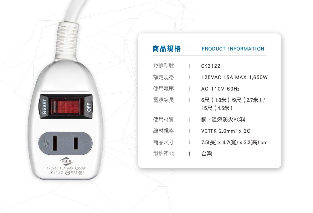 RESET25VAC 5A MAX ,650WCK222OFF商品規格  PRODUCT INFORMATION登錄型號CK222額定規格1125VAC 15A MAX 1,650W使用電壓1AC 110V 60Hz電源線長1使用材質線材規格6尺(1.8米)9尺(2.7米)/15尺(4.5米)銅、阻燃防火PC料VCTFK 2.0mm²x2C商品尺寸17.5(長)x4.7(寬)x3.2(高) cm製造產地1台灣