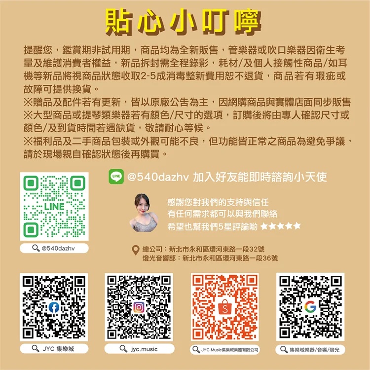 貼心小提醒您,鑑賞期非試用期,商品均為全新販售,管器或吹口衛生考量及維護消費者權益,新品拆封需全程錄影,耗材/及個人接觸性商品/如耳機等新品將視商品狀態收取2-5成消毒整新費用恕不退貨,商品若有瑕疵或故障可提供換貨。※贈品及配件若有更新,皆以原廠公告為主,因網購商品與實體店面同步販售※大型商品或提琴類樂器若有顏色/尺寸的選項,訂購後將由專人確認尺寸或顏色及到貨時間若遇缺貨,敬請耐心等候。※福利品及二手商品包裝或外觀可能不良,但功能皆正常之商品為避免爭議,請於現場親自確認狀態後再購買。LINE@540dazhv @540dazhy 加入好友能即時諮詢小天使感謝您對我們的支持與信任有任何需求都可以與我們聯絡希望也幫我們5星評論 總公司:新北市永和區環河東路一段32號燈光音響部:新北市永和區環河東路一段36號  樂 jyc.musicJYC Music集樂城樂器有限公司 集樂城樂器/音響/光