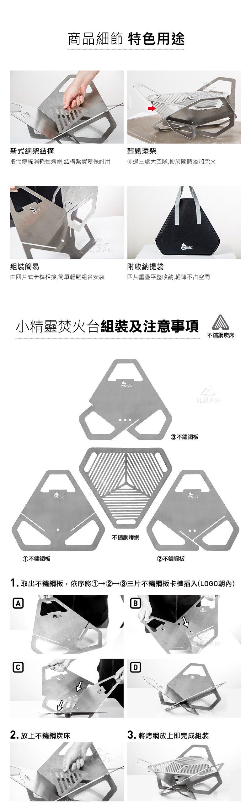 商品細節 特色用途新式網架結構輕鬆添柴取代傳統消耗性烤網,結構紮實環保耐用側邊三處大空隙,便於隨時添加柴火源外組裝簡易附收納提袋由四片式卡榫相接,簡單輕鬆組合安裝四片重疊平整收納,輕薄不占空間小精靈焚火台組裝及注意事項①不鏽鋼板不鏽鋼烤網③不鏽鋼板②不鏽鋼板不鏽鋼炭床戶外1.取出不鏽鋼板,依序將① ② ③三片不鏽鋼板卡榫插入(LOGO朝內)AB2. 放上不鏽鋼炭床桃源戶D3. 將烤網放上即完成組裝