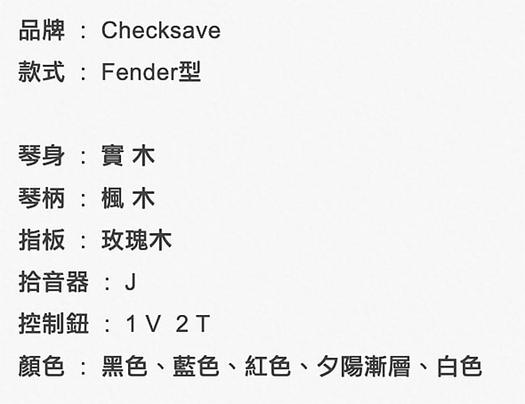 品牌Checksave款式: Fender型琴身:實木琴柄: 木指板 : 玫瑰木拾音器:J控制:1V 2T顏色:黑色、藍色、紅色、夕陽漸層、白色