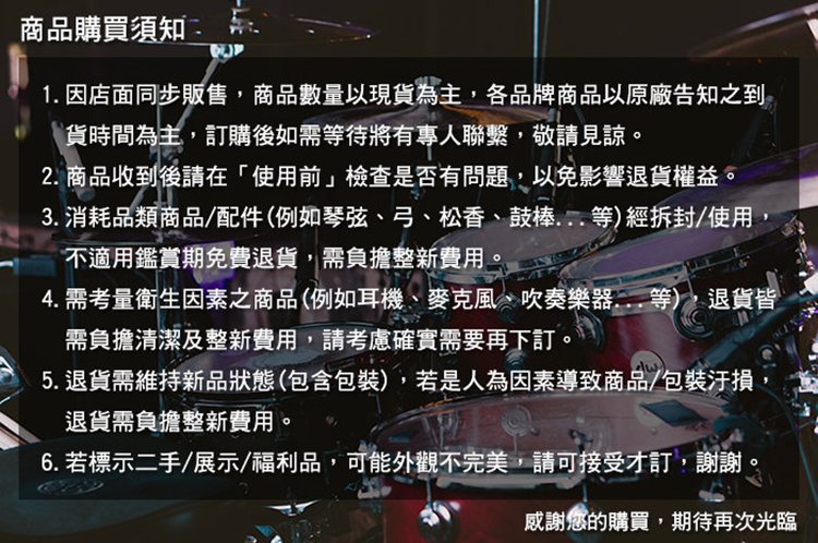 商品購買須知1. 因店面同步販售商品數量以現貨為主,各品牌商品以原廠告知之到貨時間為主,訂購後如需等待將有專人聯繫,敬請見諒。2. 商品收到後請在「使用前檢查是否有問題,以免影響退貨權益。3. 消耗品類商品/配件(例如琴弦、弓、松香、鼓棒等)經拆封/使用,不適用鑑賞期免費退貨,需負擔整新費用。4. 需考量衛生因素之商品(例如耳機、麥克風、吹奏樂器等),退貨皆需負擔清潔及整新費用,請考慮確實需要再下訂。5.退貨需維持新品狀態(包含包裝),若是人為因素導致商品/包裝汙損退貨需負擔整新費用。6. 若標示二手/展示/福利品,可能外觀不完美,請可接受才訂,謝謝,感謝您的購買,期待再次光臨