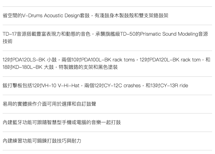 省空間的VDrums Acoustic Design套鼓,有淺鼓身木製鼓殼和雙支架鼓架TD17音源搭載豐富表現力和動態的音色,承襲旗艦級TD50的Prismatic Sound Modeling音源技術12PDA120LS 小鼓,兩個10PDA100L rack toms,12PDA120L rack tom,和18180LBK大鼓,特製鍍的支架和黑色塗裝打擊板包括12VH10 V-Hat,兩個12吋CY-12C crashes,和13吋CY-13R ride易用的實體操作介面可用於選擇和自訂鼓聲藍牙功能可跟隨智慧型手機或電腦的音樂一起打鼓內建練習功能可鍛鍊打鼓技巧與耐力