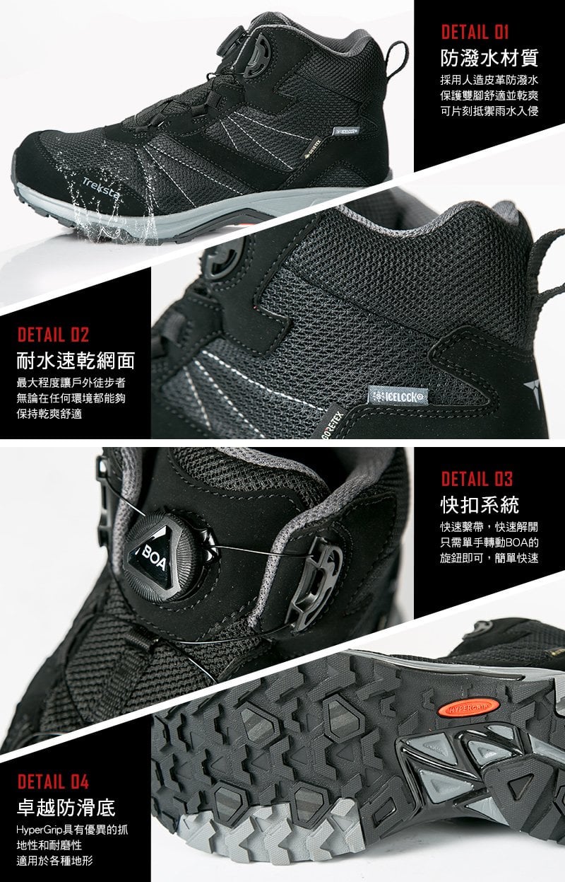 TrekstąDETAIL 02耐水速乾網面最大程度讓戶外徒步者無論在任何環境都能夠保持乾爽舒適BOADETAIL 04卓越防滑底HyperGrip具有優異的抓地性和耐磨性適用於各種地形DETAIL 01防潑水材質採用人造皮革防潑水保護雙腳舒適並乾爽可片刻抵禦雨水入侵CELCCKDETAIL 03快扣系統快速繫帶,快速解開只需單手轉動BOA的旋鈕即可,簡單快速