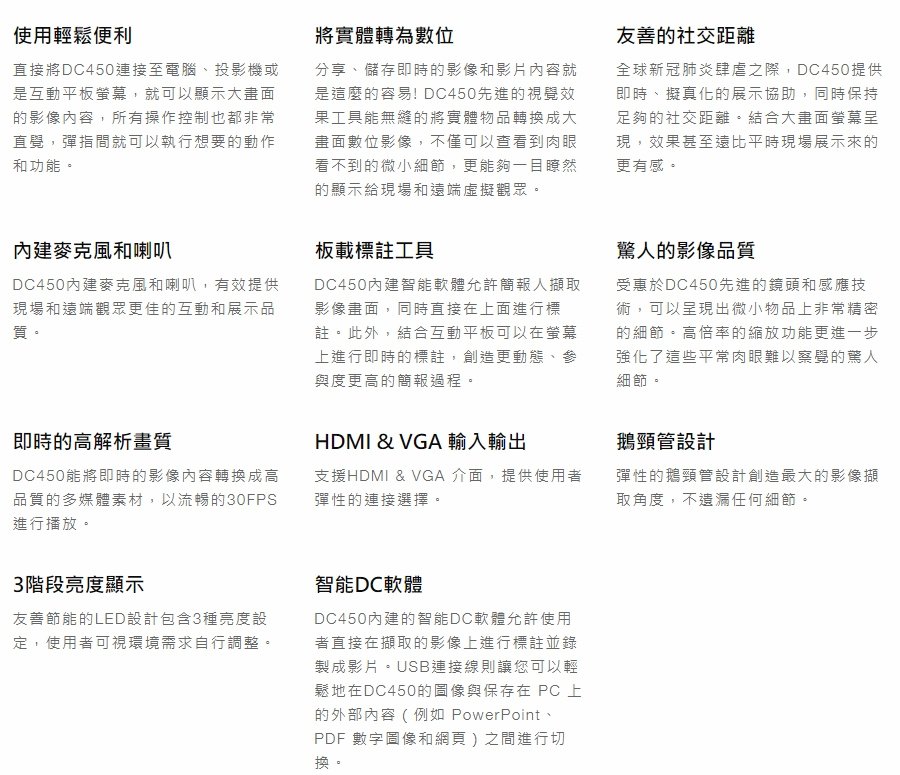 使用輕鬆便利直接將DC450連接至電腦、投影機或是互動平板就可以顯示大畫面的影像內容,所有操作控制也都非常直覺,彈指間就可以執行想要的動作和功能麥克風和喇叭DC450內建麥克風和喇叭,有效提供現場和遠端觀眾更佳的互動和展示品質即時的高解析畫質DC450即時的影像內容轉換成高品質的多媒體素材,以流暢的30FPS進行播放。3階段亮度顯示友善節能的LED設計包含3種亮度設定,使用者可視環境需求自行調整。將實體轉為數位分享、儲存即時的影像和影片內容就是這麼的容易! DC450先進的視覺效果工具能無縫的將實體物品轉換成大畫面數位影像,不僅可以查看到肉眼看不到的微小細節,更能夠一目瞭然的顯示給現場和遠端虛擬觀眾。板載標註工具DC450內建智能軟體允許簡報人擷取影像畫面,同時直接在上面進行標註。此外,結合互動平板可以在螢幕上進行即時的標註,創造更動態、參與度更高的簡報過程,HDMI & VGA 輸入輸出支援HDMI & VGA 介面,提供使用者彈性的連接選擇。智能DC軟體DC450內建的智能DC軟體允許使用者直接在擷取的影像上進行標註並錄製成影片連接線則讓您可以輕鬆地在DC450的圖像與保存在 PC 上的外部內容(例如 PowerPoint、PDF 圖像和網頁)之間進行切友善的社交距離全球新冠肺炎肆虐之際,DC450提供即時、擬真化的展示協助,同時保持足夠的社交距離。結合大畫面螢幕呈現,效果甚至遠比平時現場展示來的更有感。驚人的影像品質受惠於DC450先進的鏡頭和感應技術,可以呈現出微小物品上非常精密的細節。高倍率的縮放功能更進一步强化了這些平常肉眼難以察覺的驚人細節。鵝頸管設計彈性的鵝頸管設計創造最大的影像擷取角度,不任何細節。