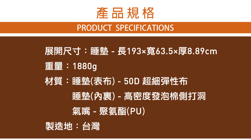 產品規格PRODUCT SPECIFICATIONS展開尺寸:睡墊 - 長193x寬63.5厚8.89cm重量:1880g材質:睡墊(表布)-50D超細彈性布睡墊() - 高密度發泡棉側打洞氣嘴-聚氨酯(PU)製造地:台灣