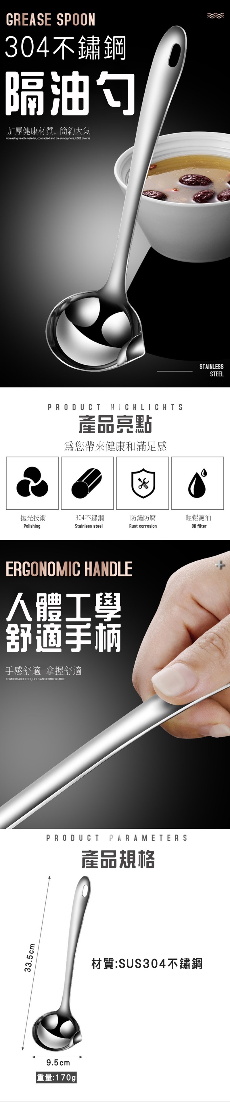 33.5cmGREASE SPOON304不鏽鋼隔油勺加厚健康材質簡約大氣Increasing health material contracted and the atmosphere USES diversePRODUCTHIGHLIGHTS產品亮點為您帶來健康和滿足感拋光技術304不鏽鋼防鏽防腐輕鬆濾油PolishingStainless steelRust corrosionOil filterERGONOMIC HANDLE人體工學舒適手柄手感舒適 拿握舒適COMFORTABLE FEEL, HOLD AND COMFORTABLEPRODUCT PARAMETERS產品規格9.5cm重量:170g|材質:SUS304不鏽鋼STAINLESSSTEEL