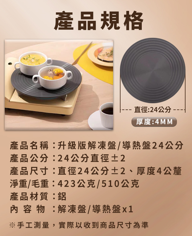 產品規格直徑:24公分--厚度:4MM產品名稱:升級版解凍盤/導熱盤24公分產品公分:24公分直徑±2產品尺寸:直徑24公分±2、厚度4公釐淨重/毛重:423公克/510公克產品材質:內容物:解凍盤/導熱盤※手工測量,實際以收到商品尺寸為準