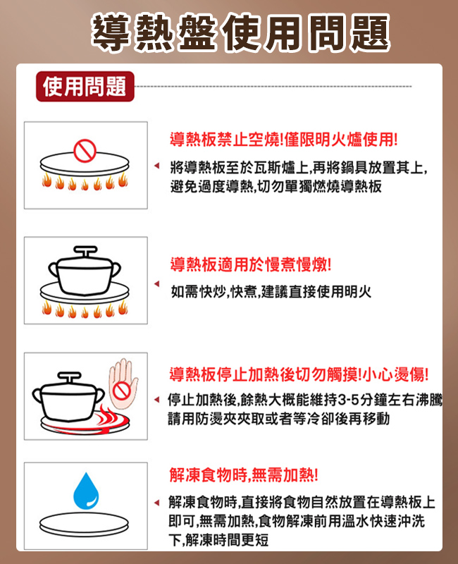 導熱盤使用問題使用問題導熱板禁止空燒!僅限明火爐使用!將導熱板至於瓦斯爐上,再將鍋具放置其上,避免過度導熱,切勿單獨燃燒導熱板導熱板適用於慢煮慢燉!如需快炒,快煮,建議直接使用明火導熱板停止加熱後切勿觸摸!小心燙傷!停止加熱後,餘熱大概能維持3-5分鐘左右沸騰請用防燙夾夾取或者等冷卻後再移動解凍食物時,無需加熱!解凍食物時,直接將食物自然放置在導熱板上即可,無需加熱,食物解凍前用溫水快速沖洗下,解凍時間更短