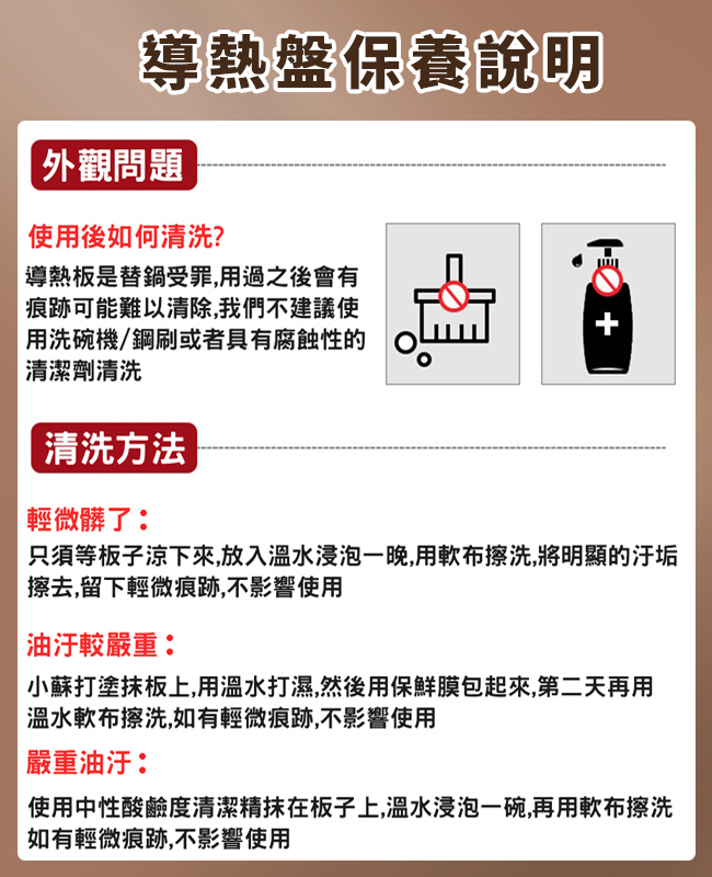 導熱盤保養說明 外觀問題使用後如何清洗?導熱板是替鍋受罪,用過之後會有痕跡可能難以清除,我們不建議使|用洗碗機/鋼刷或者具有腐蝕性的清潔劑清洗清洗方法輕微髒了:只須等板子下來,放入溫水浸泡一晚,用軟布擦洗,將明顯的擦去,留下輕微痕跡,不影響使用油汙較嚴重:小蘇打塗板上,用溫水打濕,然後用保鮮膜包起來,第二天再用溫水軟布擦洗,如有輕微痕跡,不影響使用嚴重油汙:使用中性酸鹼度清潔精抹在板子上,溫水浸泡一碗,再用軟布擦洗如有輕微痕跡,不影響使用