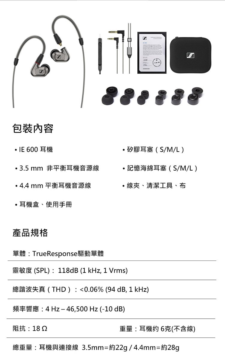 包裝內容 600耳機矽膠耳塞(S/M/L)3.5 mm 非平衡耳機音源線記憶海綿耳塞(S/M/L)4.4 mm 平衡耳機音源線線夾、清潔工具、布耳機盒、使用手冊產品規格單體:TrueResponse驅動單體靈敏度 (SPL):118dB (1 kHz, 1 Vrms)總諧波失真(THD):<0.06% (94 dB, 1 kHz)頻率響應:4Hz46,500Hz (-10 dB)阻抗:18 2重量:耳機约6克(不含線)總重量:耳機與連接線 3.5mm=約22g/4.4mm=約28g