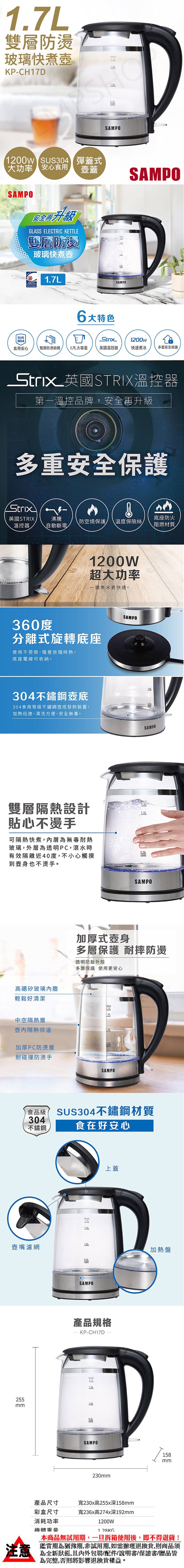 雙層防燙玻璃快煮KP-CH7MAXLSAMPO1200w SUS304 彈蓋式大功率 安心食用SAMPO安全升級GLASS ELECTRIC KETTLE雙層防燙玻璃快煮壺1.7L壺蓋SAMPODSAMPO6大特色SUS 304Strix1200w食用安心雙層防燙結構1.7L大容量英國溫控器快速煮水多重安全保護Strix 英國 STRIX溫控器第一溫控品牌,安全再升級多重安全保護Strix英國STRIX溫控器沸騰底座防火防空燒保護溫度保險絲自動斷電阻燃材質1200W超大功率一鍵煮水更快速。360度分離式旋轉底座使用不受限,隨意放隨時熱。底座電線可收納。304不鏽鋼底304食用等級不鏽鋼壺底發熱裝置,加熱迅速,清洗方便,安全。雙層隔熱設計貼心不燙手可隔熱快煮,內層為無毒耐熱玻璃,外層為透明PC,滾水時有效隔離近40度,不小心觸摸到壺身也不燙手。高硼矽玻璃內膽輕鬆好清潔SAMPOSAMPOSAMPO加厚式壺身多層保護 耐摔防燙透明防敲外殼多層保護 使用更安心MAX1.7L中空隔熱層隔熱保溫加厚PC防燙層耐碰撞防燙手SAMPO食品級 SUS304不鏽鋼材質304不鏽鋼食在好安心MAX1.7L1.5上蓋壺嘴濾網加熱盤SAMPO產品規格KP-CH17DMAX1.7L255mmMINSAMPO158mm230mm產品尺寸寬230x高255x深158mm注意彩盒尺寸消耗功率機體寬236x高274x深192mm1200W1 28KG本商品無試用期,一旦拆箱使用後,即不得退貨!鑑賞期為猶豫期,非試用期,如需辦理退換貨,則商品須為全新狀態,且包裝/配件/說明書/保證書/贈品皆為完整,否則將影響退換貨權益。