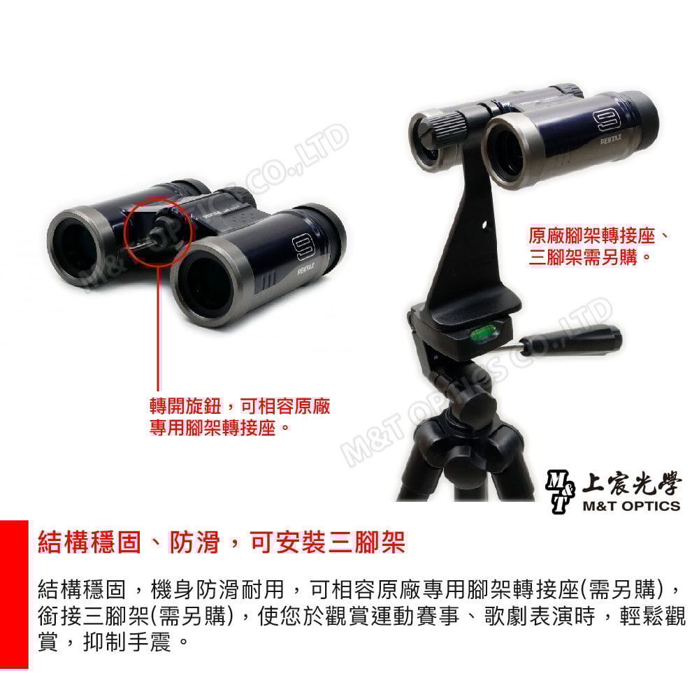 LTDPENTAX原廠腳架轉接座、三腳架需另購。轉開旋鈕,可相容原廠專用腳架轉接座。M&T  結構穩固、防滑,可安裝三腳架上宸光學M&T OPTICS結構穩固,機身防滑耐用,可相容原廠專用腳架轉接座(需另購),銜接三腳架(需另購),使您於觀賞運動賽事、歌劇表演時,輕鬆觀賞,抑制手震。