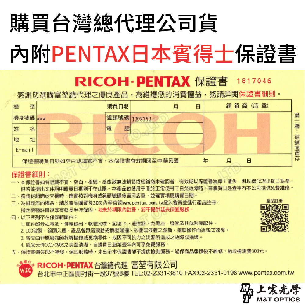 購買台灣總代理公司貨內附PENTAX本賓得士保證書RICOHPENTAX 保證書 1817046感謝您選購富總代理之優良產品為維護您的消費權益務請詳閱保證書細則。 機身號碼 購買期日鏡頭號碼 1298352(店章)RICOHE-mail保證書購買日期如空白或填寫填寫不實,本保證書有效期限至中華民國 日保證書細則第經銷商一本保證書如有記載不實空白塗改無法辨認或經銷商未確認者,有效期以保證書為準:遺失,則以總代理出貨日為準。但若能提出文件證明購買日期則不在此限。本產品使用手冊於正常使用下自然故障時,自購買日起壹年內本公司提供免費維修。務請經銷商於交機時,確實對機身或鏡頭號碼後蓋印店章,並確實填寫購買日期。三為維護您的權益,請於產品購買後30天內至官網www.pentax.com.tw登入會員並進行產品註冊。指定機種註冊後享有延長半年保固,如未於期限內註冊,恕不提供延長保固服務。四、以下所列不在保固範圍內: 配件部分之電池、傳輸線材、軟體光碟、記憶卡、遙控、座、其他附屬配件。2. LCD破裂、鏡頭入塵、產品曾跌落震動或擠壓碰撞、或液體之腐蝕、錯誤操作而造成之故障。3. 曾交由非原廠技師拆解檢修或更換零件、或不可抗力之災害所造成之故障或損壞。4. 感光元件CCD 之表面清潔,自購買日起第壹年內可享免費服務。五、保證書遺失恕不補發。保固服務時,未出示本保證書恕不提供檢測服務。過保商品報價後不維修,檢測費300元。 RICOH· PENTAX 台灣總代理 富有限公司產品註冊台北市中正區開封街一段37號8樓 TEL:02-2331-3810 FAX:02-2331-0198 www.pentax.com.tw上M&T OPTICS
