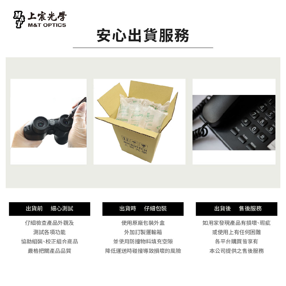 光學M&T OPTICS安心出貨服務MICRO 出貨前 細心測試出貨時 仔細仔細檢查產品外觀及測試各項功能使用原廠包裝外盒外加訂製運輸箱協助組裝校正組合商品並使用防撞物料填充空隙嚴格把關產品品質降低運送時碰撞導致損壞的風險*58FLASH出貨後 售後服務如用家發現產品有損壞、瑕疵或使用上有任何困難各平台購買皆享有本公司提供之售後服務