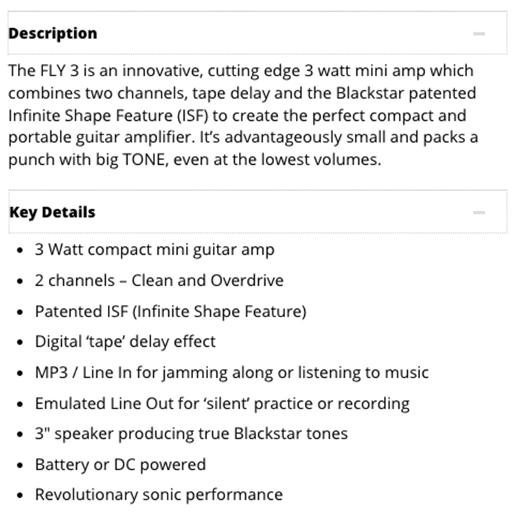 DescriptionThe FLY 3 is an innovative, cutting edge 3 watt mini amp whichcombines two channels, tape delay and the Blackstar patentedInfinite Shape Feature (ISF) to create the perfect compact andportable guitar amplifier Its advantageously small and packs apunch with big TONE, even at the lowest volumes.Key Details 3 Watt compact mini guitar amp 2 channels  Clean and Overdrive Patented ISF (Infinite Shape Feature) Digital tape' delay effect MP3 / Line In for jamming along or listening to musicEmulated Line Out for 'silent' practice or recording 3" speaker producing true Blackstar tones Battery or DC poweredRevolutionary sonic performance