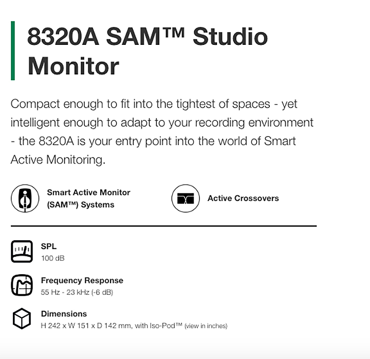 8320A  StudioMonitorCompact enough to fit into the tightest of spaces  yetintelligent enough to adapt to your recording environment the 8320A is your entry point into the world of SmartActive Monitoring.Smart Active MonitorSAM SystemsΣΤ☑ Active CrossoversSPL100 dBFrequency Response55   23  (-6 dB)DimensionsH 242  W 151  D 142 mm, with - (view in inches)