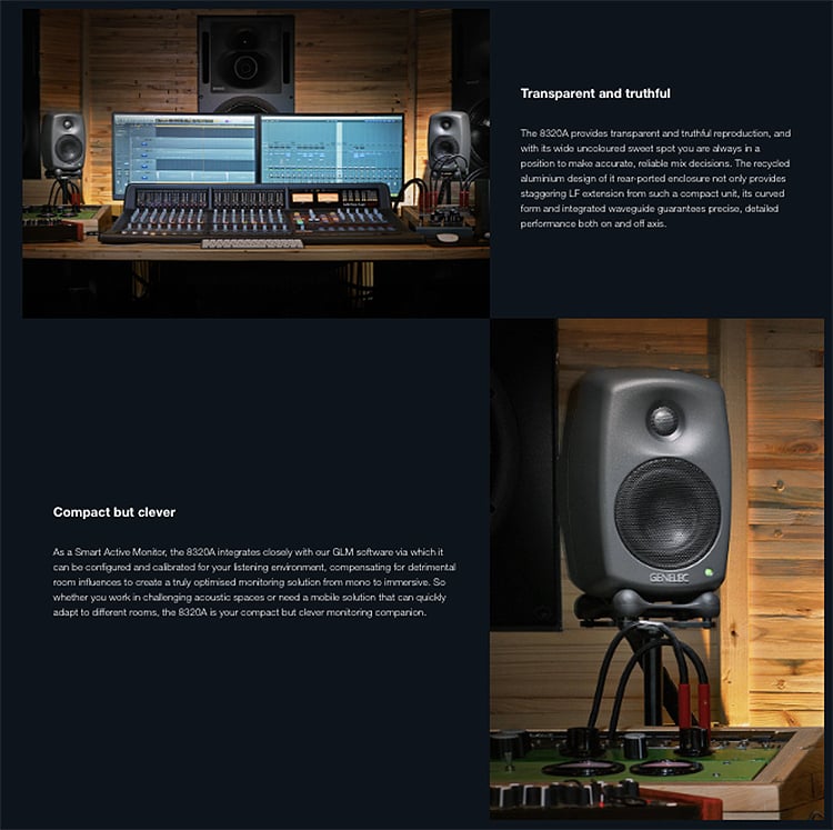 Compact but cleverAs a Smart   the  integrates  with our GLM  via which itcan be configured and  for your   compensating for detrimentalroom influences to create a truly optimised  solution from mono to immersive So you  in challenging  spaces or  a mobile solution that can adapt to different  the  is your compact but clever monitoring companionTransparent and The 8320A  transparent and truthful reproduction andwith its wide uncoloured sweet spot you are always in aposition to make accurate   decisions The recycledaluminium design of it ported  not only providesstaggering LF  from such a compact unit its curvedform and integrated waveguide  precise detailed both on and off axis.