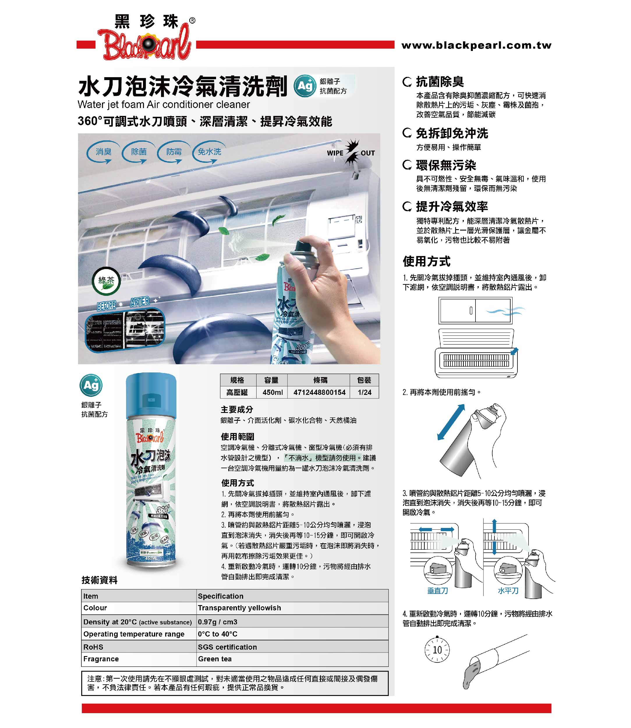 黑珍珠泡沫冷氣清洗劑Water jet foam Air conditioner cleaner36可調水刀噴頭深層清潔、提昇冷氣效能消臭除菌 防霉 免水洗WIPEOUTwww.blackpearl.com.tw 抗菌除臭本產品含有除臭抑菌濃縮配方,可快速消除散熱片上的污垢、灰塵、霉株及菌孢,改善空氣品質,節能減碳免拆卸免沖洗方便易用、操作簡單環保無污染綠茶BEFOREAFTERAg水冷氣、WATER  具不可燃性、安全無毒、氣味溫和,使用後無清潔劑殘留,環保而無污染提升冷氣效率獨特專利配方,能深層清潔冷氣散熱片,並於散熱片上一層光滑保護層,讓金屬不易氧化,污物也比較不易附著使用方式1. 先關冷氣拔掉插頭,並維持室內通風後,卸下濾網,依空調說明書,將散熱鋁片露出。規格容量條碼包裝高壓罐 450ml 47124488001541/242. 再將本劑使用前搖勻。銀離子主要成分抗菌配方銀離子、介面活化劑、碳水化合物、天然橘油黑珍珠技術資料ItemColour水刀泡洗冷氣清洗劑WATER JET AIR CONDITION 360°式水刀450ML Density at 20°C (active substance)Operating temperature rangeRoHSFragrance使用範圍空調冷氣機、分離式冷氣機、窗型冷氣機(必須有排水管設計之機型) 不滴水」機型請勿使用。建議一台空調冷氣機用量約為一罐水刀泡沫冷氣清洗劑。使用方式1. 先關冷氣拔掉插頭,並維持室內通風後,卸下濾網,依空調說明書,將散熱鋁片露出。2. 再將本劑使用前搖勻。3. 噴管約與散熱鋁片距離5-10公分均勻噴灑,浸泡直到泡沫消失,消失後再等10~15分鐘,即可開啟冷氣。(若遇散熱鋁片嚴重污垢時,在泡沫即將消失時,再用乾布擦除污垢效果更佳。)4. 重新啟動冷氣時,運轉10分鐘,污物將經由排水管自動排出即完成清潔。SpecificationTransparently yellowish0.97g/cm3 0°C to 40°CSGS certificationGreen tea3. 噴管約與散熱鋁片距離5-10公分均勻噴灑,浸泡直到泡沫消失,消失後再等10-15分鐘,即可開啟冷氣。垂直刀水平刀4. 重新啟動冷氣時,運轉10分鐘,污物將經由排水管自動排出即完成清潔。10注意:第一次使用請先在不顯眼處測試,對未適當使用之物品造成任何直接或間接及偶發傷害,不負法律責任。若本產品有任何瑕疵,提供正常品換貨。