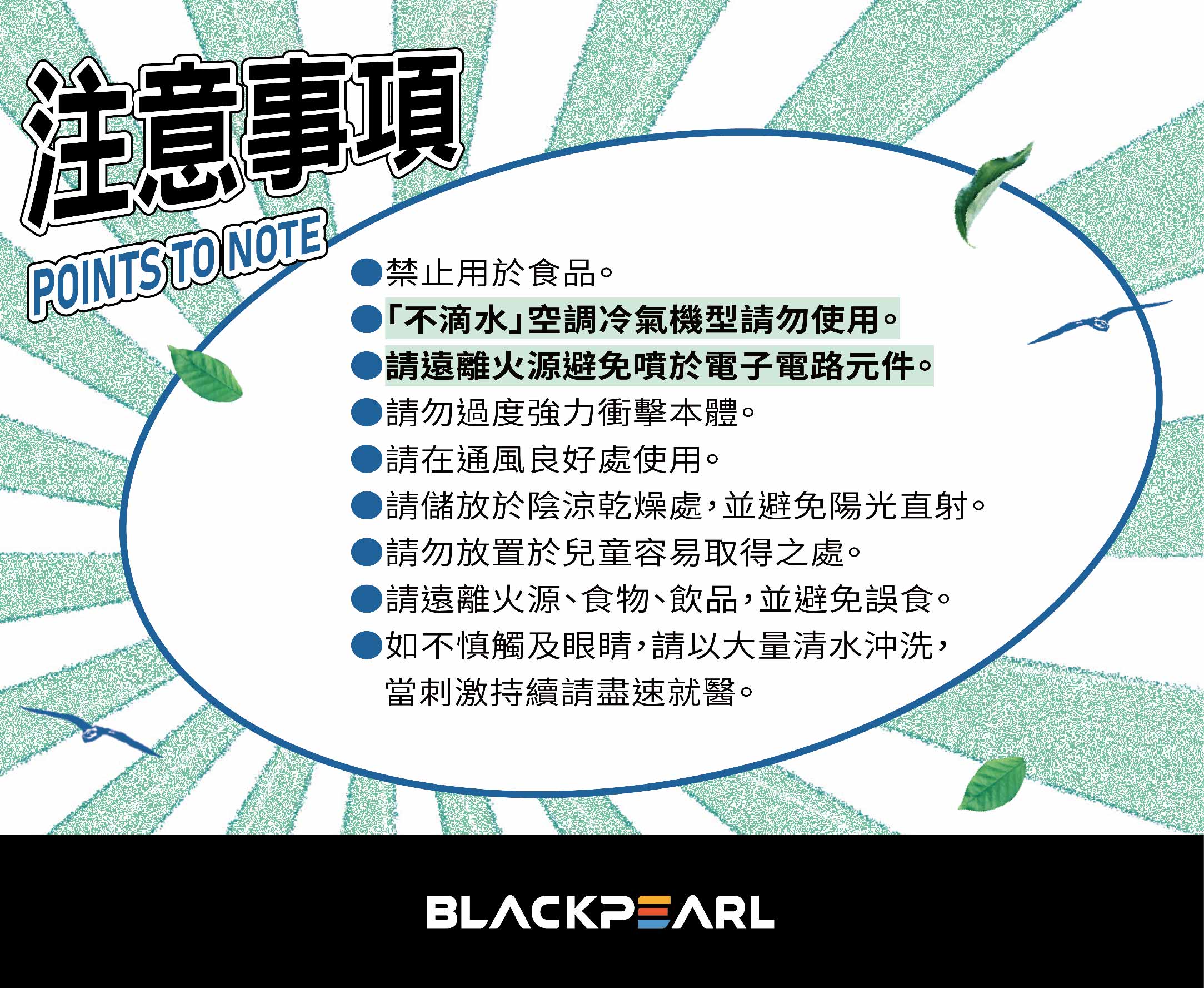 注意事項POINTS TO NOTE禁止用於食品。「不滴水空調冷氣機型請勿使用。請遠離火源避免噴於電子電路元件。請勿過度強力衝擊本體。請在通風良好處使用。請儲放於陰涼乾燥處,並避免陽光直射。請勿放置於兒童容易取得之處。請遠離火源、食物、飲品,並避免誤食。如不慎觸及眼睛,請以大量清水沖洗,當刺激持續請盡速就醫。BLACKPEARL