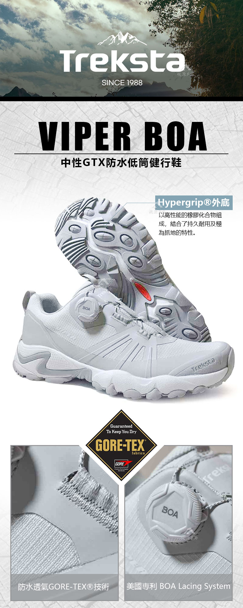 taSINCE 1988桃源戶外VIPER 中性GTX防水低筒健行鞋BOAGuaranteedTo Keep You DryGORE-TEX®GOREfabricsHypergrip®外底以高性能的橡膠化合物組成,結合了持久耐用及極為抓地的特性。BOATrekstaTreks防水透氣GORE-TEX®技術美國 BOA Lacing System