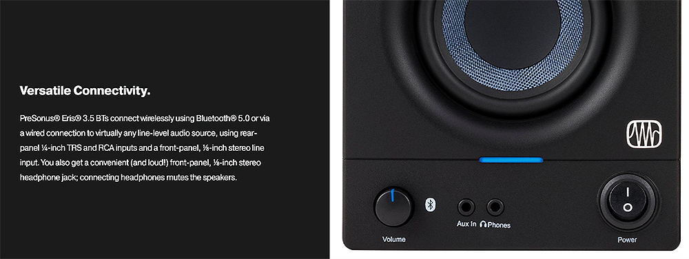 Versatile onnectivityPreSonus®  35 BTs connect wirelessly using Bluetooth® 5.0 or viaa wired connection to virtually any line-level audio source using rear-panel -inch TRS and RCA inputs and a front-panel, -inch stereo lineinput. You also get a convenient (and loud!) front-panel, -inch stereoheadphone jack connecting headphones mutes the speakers.CVolumeAux n PhonesPowerI