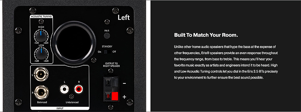 ACOUSTIC TUNINGHIGHPAIRLeftSTANDBY OUTPUT TORIGHT SPEAKERBuilt To Match Your Room.Unlike other home audio speakers that hype the bass at the expense ofother frequencies  speakers provide an even response throughoutthe frequency range, from bass to treble. This means youll hear yourfavorite music exactly as artists and engineers intend it to be heard. Highand Low Acoustic Tuning controls let you dial in the Eris 3.5  preciselyto your environment to further ensure the best sound possible.INPUTUnbalanced