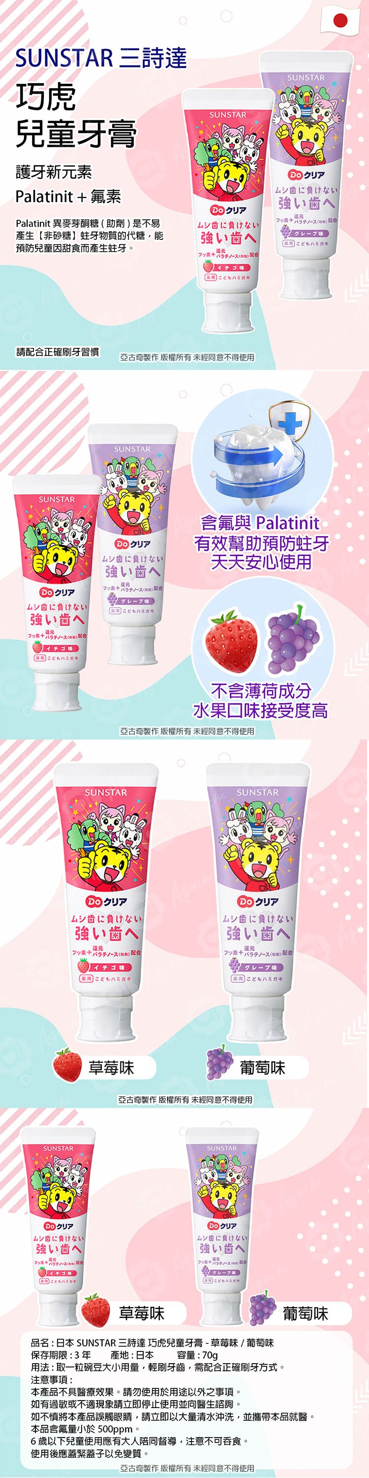 SUNSTAR 三詩達巧虎SUNSTAR兒童牙膏SUNSTAR護牙新素Palatinit + 氟素Palatinit 異麥芽酮糖助劑是不易產生【非砂糖蛀牙物質的代糖能預防兒童甜食而產生蛀牙。に負けない強いへイチゴに負けない強いへ配合 こどもこどもハミガキ請配合正確刷牙習慣亞古奇製作 版權所有未經同意不得使用SUNSTARSUNSTAR歯に負けない強い歯へ歯に負けない強い歯へ配合こどもハミガキ含氟與 Palatinit有效幫助預防蛀牙天天安心使用配合イチゴ味 こどもハミガキSUNSTARリア不含薄荷成分水果口味接受度高亞古奇製作 版權所有未經同意不得使用SUNSTARSUNSTARムシ歯に負けない。強い歯へ 配合イチゴ味 こどもハミガキムシ歯に負けない強い歯へ元)配合味 こどもハミガキムシに負けない強い歯へ)配合イチゴ味こどもハミガキ草莓味葡萄味亞古奇製作 版權所有未經同意不得使用SUNSTARクリアムシに負けない強い歯へ()配合 クこどもハミガキ草莓味品名:日本 SUNSTAR 三詩達 巧虎兒童牙膏-草莓味/葡萄味保存期限:3年 產地:日本容量:70gp用法:取一粒碗豆大小用量輕刷牙齒,需配合正確刷牙方式。注意事項:本產品不具醫療效果。請勿使用於用途以外之事項。如有過敏或不適現象請立即停止使用並向醫生諮詢。葡萄味如不慎將本產品誤觸眼睛,請立即以大量清水沖洗,並攜帶本品就醫。本品含氟量小於500ppm。6歲以下兒童使用應有大人陪同督導,注意不可吞食。使用後應蓋緊蓋子以免變質。亞古奇製作 版權所有未經同意不得使用